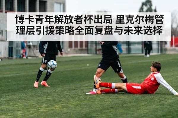 博卡青年解放者杯出局 里克尔梅管理层引援策略全面复盘与未来选择